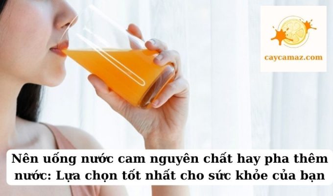 Nên uống nước cam nguyên chất hay pha thêm nước Lựa chọn tốt nhất cho sức khỏe của bạn